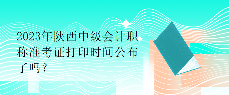 2023年陜西中級(jí)會(huì)計(jì)職稱準(zhǔn)考證打印時(shí)間公布了嗎？