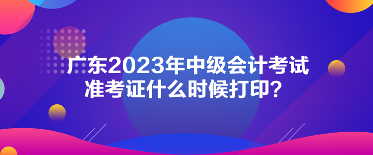 廣東2023年中級(jí)會(huì)計(jì)考試準(zhǔn)考證什么時(shí)候打印？