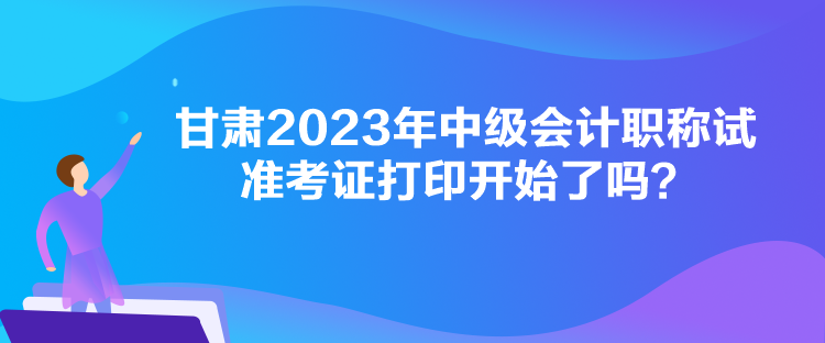 甘肅2023年中級(jí)會(huì)計(jì)職稱試準(zhǔn)考證打印開始了嗎？