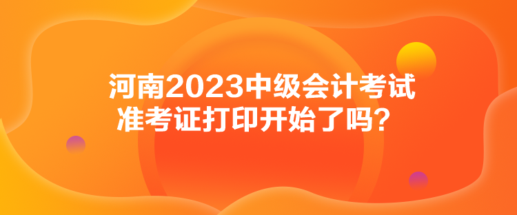 河南2023中級會計考試準考證打印開始了嗎？