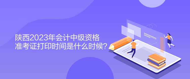 陜西2023年會計中級資格準考證打印時間是什么時候？