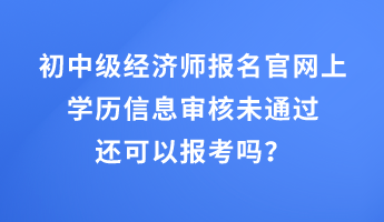 初中級(jí)經(jīng)濟(jì)師報(bào)名官網(wǎng)上學(xué)歷信息審核未通過(guò)還可以報(bào)考嗎？