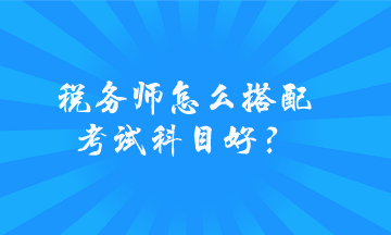 稅務(wù)師怎么搭配考試科目好？