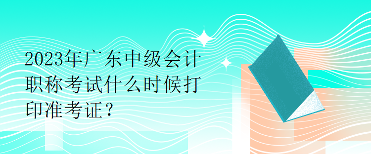 2023年廣東中級會計職稱考試什么時候打印準(zhǔn)考證？