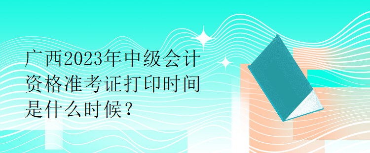 廣西2023年中級會計資格準(zhǔn)考證打印時間是什么時候？