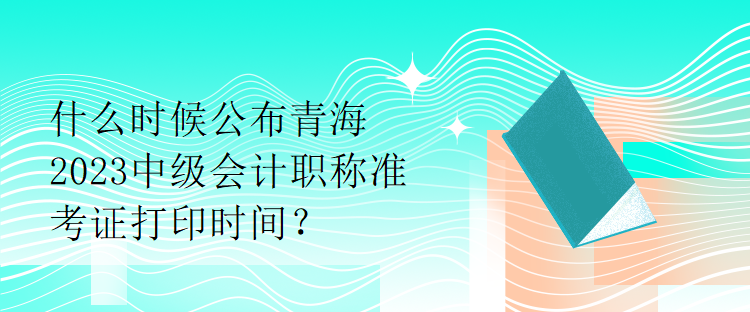 什么時(shí)候公布青海2023中級(jí)會(huì)計(jì)職稱準(zhǔn)考證打印時(shí)間？