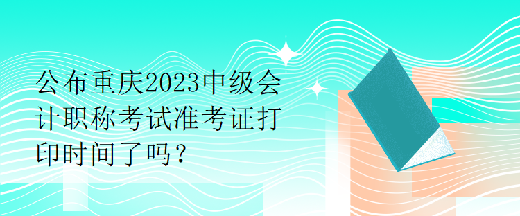 公布重慶2023中級(jí)會(huì)計(jì)職稱考試準(zhǔn)考證打印時(shí)間了嗎？