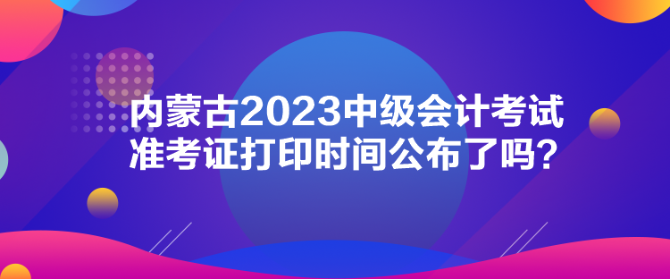 內(nèi)蒙古2023中級(jí)會(huì)計(jì)考試準(zhǔn)考證打印時(shí)間公布了嗎？