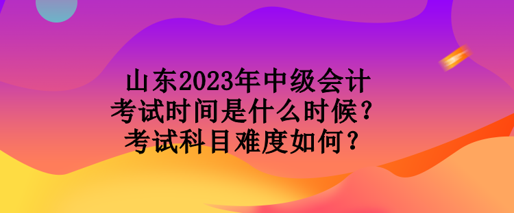 山東2023年中級會計考試時間是什么時候？考試科目難度如何？