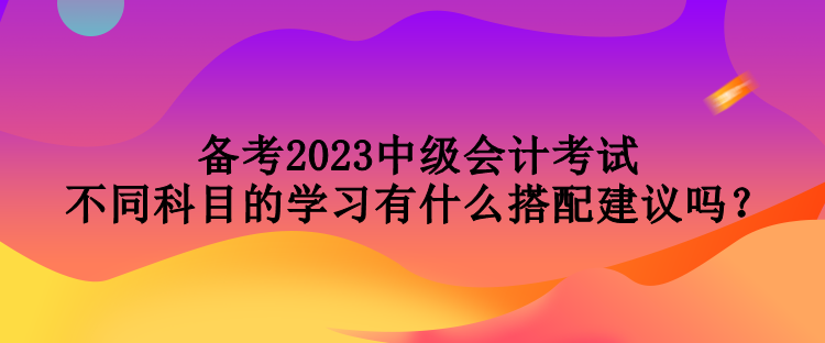 備考2023中級會計考試 不同科目的學習有什么搭配建議嗎？