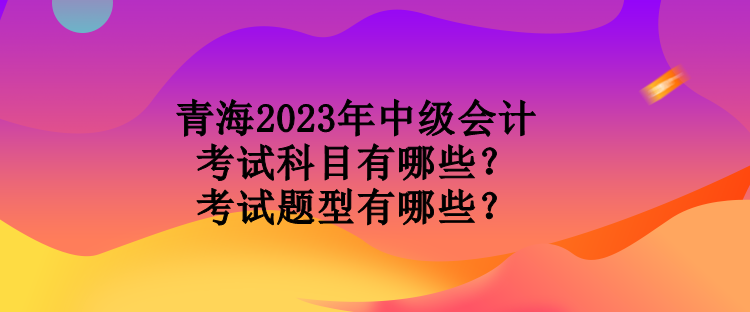 青海2023年中級會計考試科目有哪些？考試題型有哪些？