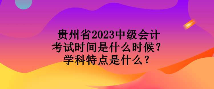 貴州省2023中級會計考試時間是什么時候？學科特點是什么？