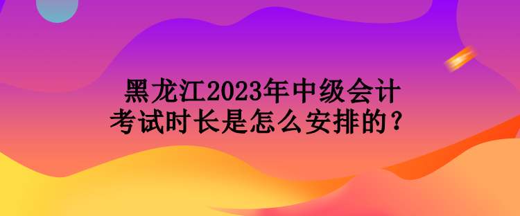 黑龍江2023年中級(jí)會(huì)計(jì)考試時(shí)長是怎么安排的？