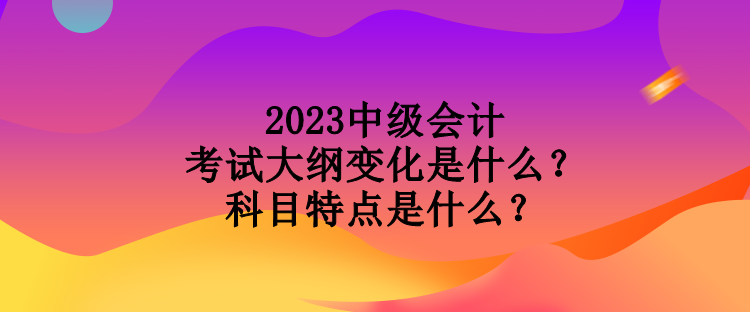 2023中級(jí)會(huì)計(jì)考試大綱變化是什么？科目特點(diǎn)是什么？