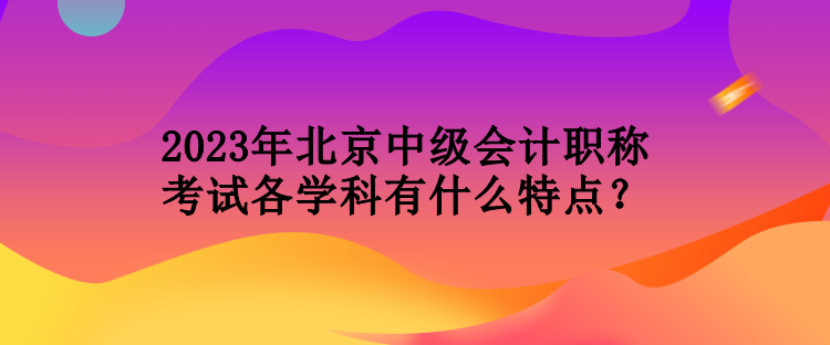 2023年北京中級會計職稱考試各學(xué)科有什么特點？