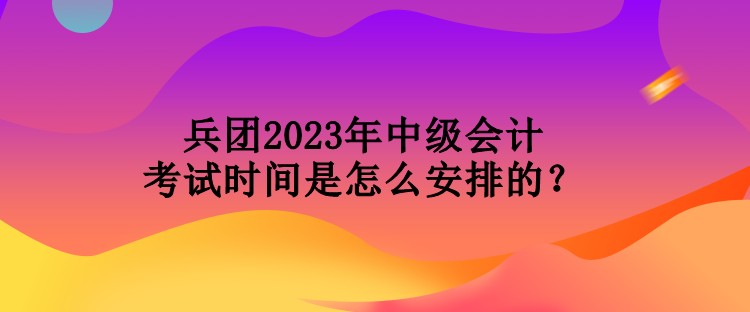 兵團(tuán)2023年中級會計(jì)考試時(shí)間是怎么安排的？