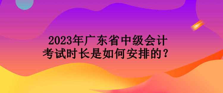 2023年廣東省中級會計考試時長是如何安排的？