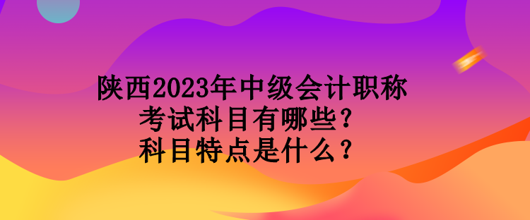 陜西2023年中級會計職稱考試科目有哪些？科目特點是什么？