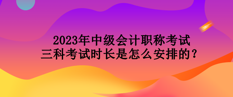 2023年中級會計職稱考試三科考試時長是怎么安排的？