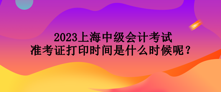 2023上海中級會計(jì)考試準(zhǔn)考證打印時(shí)間是什么時(shí)候呢？