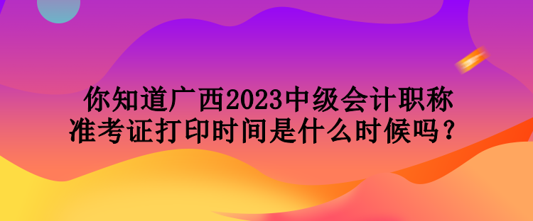 你知道廣西2023中級會計(jì)職稱準(zhǔn)考證打印時(shí)間是什么時(shí)候嗎？