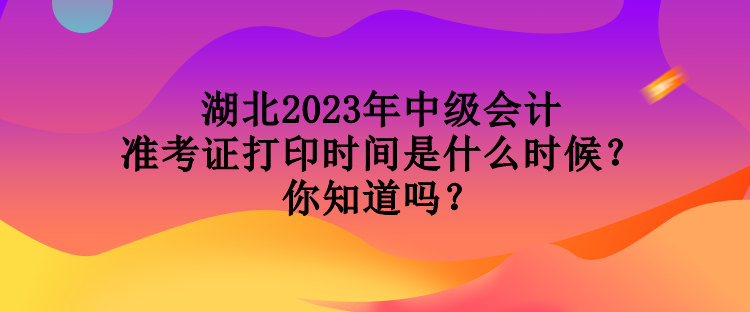 湖北2023年中級會計準考證打印時間是什么時候？你知道嗎？