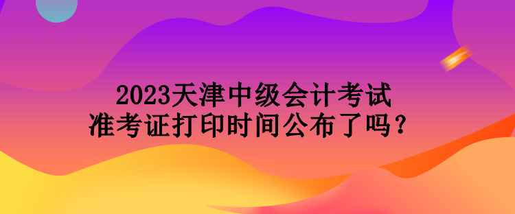 2023天津中級會計考試準(zhǔn)考證打印時間公布了嗎？