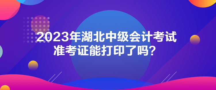 2023年湖北中級會計考試準(zhǔn)考證能打印了嗎？