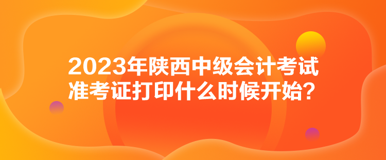 2023年陜西中級會計(jì)考試準(zhǔn)考證打印什么時候開始？