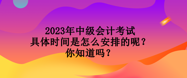 2023年中級(jí)會(huì)計(jì)考試具體時(shí)間是怎么安排的呢？你知道嗎？