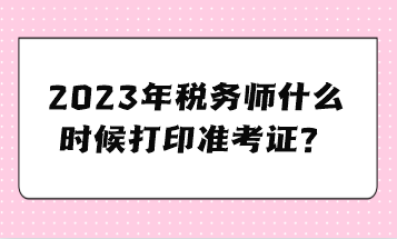 2023年稅務(wù)師什么時(shí)候打印準(zhǔn)考證？