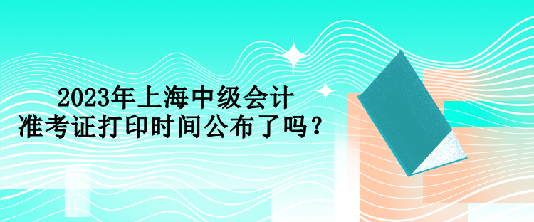 2023年上海中級會計準考證打印時間公布了嗎？