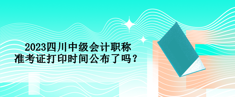 2023四川中級會計職稱準考證打印時間公布了嗎？