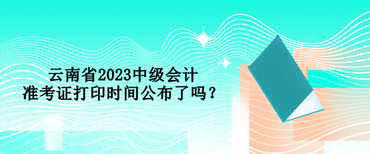 云南省2023中級會計(jì)準(zhǔn)考證打印時(shí)間公布了嗎？