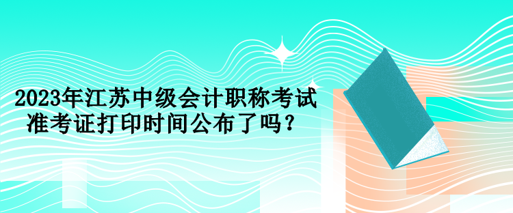 2023年江蘇中級(jí)會(huì)計(jì)職稱(chēng)考試準(zhǔn)考證打印時(shí)間公布了嗎？