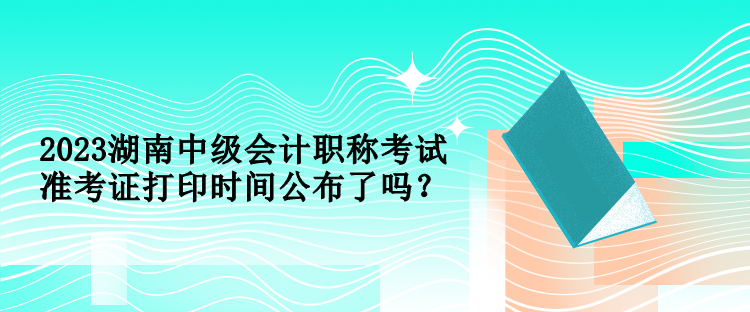 2023湖南中級會計職稱考試準(zhǔn)考證打印時間公布了嗎？