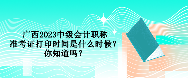 廣西2023中級會計職稱準考證打印時間是什么時候？你知道嗎？