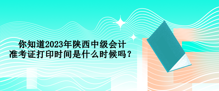 你知道2023年陜西中級會計準(zhǔn)考證打印時間是什么時候嗎？