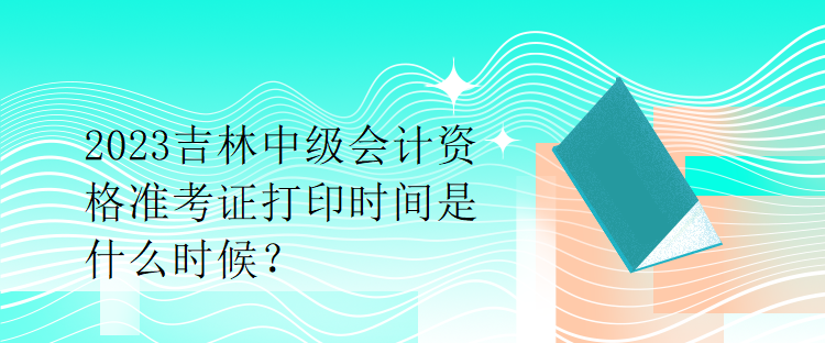 2023吉林中級會計資格準(zhǔn)考證打印時間是什么時候？