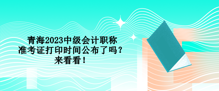 青海2023中級會計職稱準(zhǔn)考證打印時間公布了嗎？來看看！