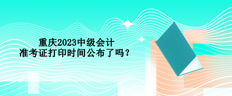 重慶2023中級(jí)會(huì)計(jì)準(zhǔn)考證打印時(shí)間公布了嗎？