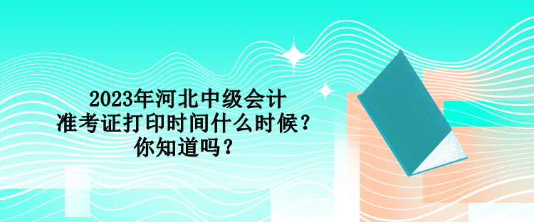 2023年河北中級會計準考證打印時間什么時候？你知道嗎？