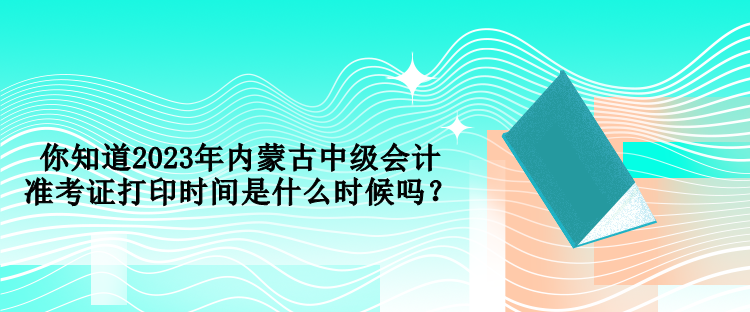 你知道2023年內(nèi)蒙古中級(jí)會(huì)計(jì)準(zhǔn)考證打印時(shí)間是什么時(shí)候嗎？