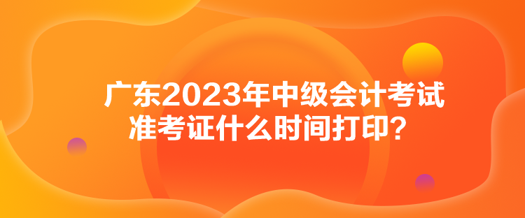 廣東2023年中級會計考試準考證什么時間打??？