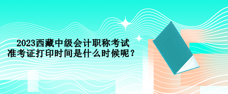 2023西藏中級(jí)會(huì)計(jì)職稱考試準(zhǔn)考證打印時(shí)間是什么時(shí)候呢？