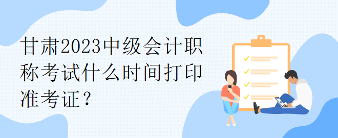 甘肅2023中級會計職稱考試什么時間打印準考證？