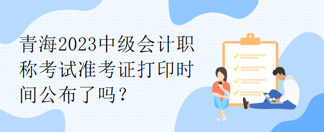 青海2023中級會計職稱考試準考證打印時間公布了嗎？