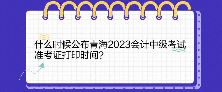 什么時候公布青海2023會計中級考試準(zhǔn)考證打印時間？