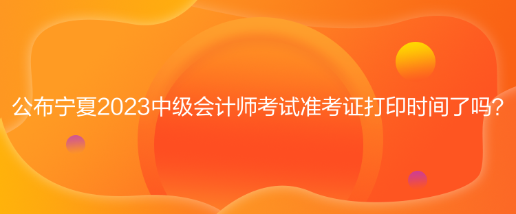 公布寧夏2023中級會計師考試準(zhǔn)考證打印時間了嗎？