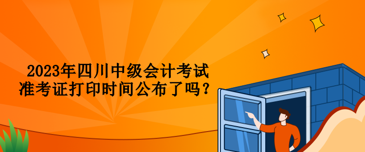 2023年四川中級(jí)會(huì)計(jì)考試準(zhǔn)考證打印時(shí)間公布了嗎？